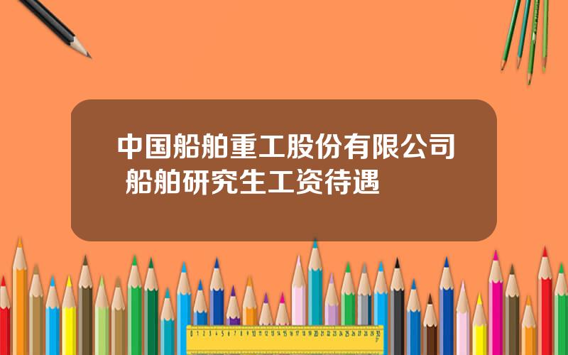 中国船舶重工股份有限公司 船舶研究生工资待遇